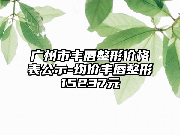 广州市丰唇整形价格表公示-均价丰唇整形15237元