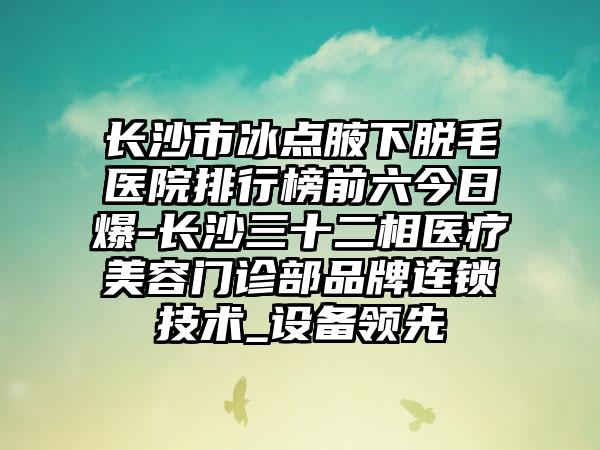 长沙市冰点腋下脱毛医院排行榜前六今日爆-长沙三十二相医疗美容门诊部品牌连锁技术_设备领跑