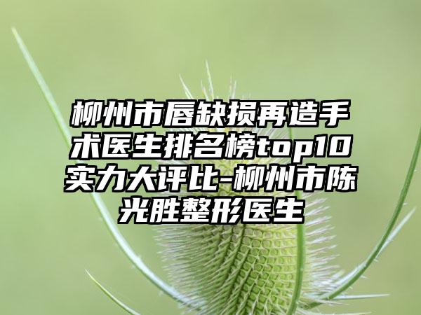 柳州市唇缺损再造手术医生排名榜top10实力大评比-柳州市陈光胜整形医生