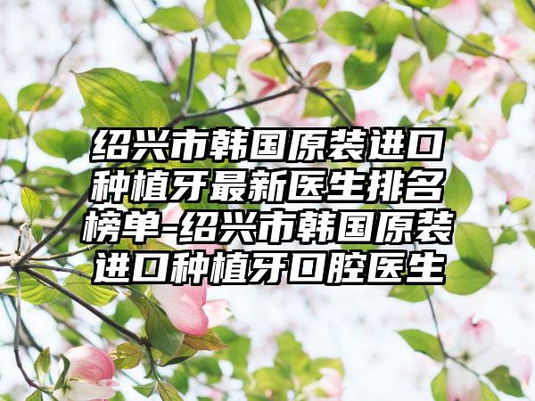 绍兴市韩国原装进口种植牙非常新医生排名榜单-绍兴市韩国原装进口种植牙口腔医生