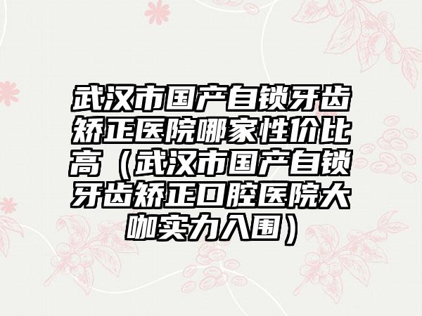 武汉市国产自锁牙齿矫正医院哪家性价比高（武汉市国产自锁牙齿矫正口腔医院大咖实力入围）