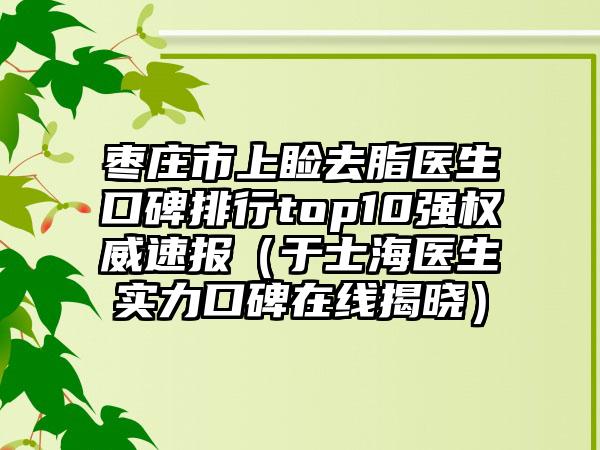 枣庄市上睑去脂医生口碑排行top10强权威速报（于士海医生实力口碑在线揭晓）