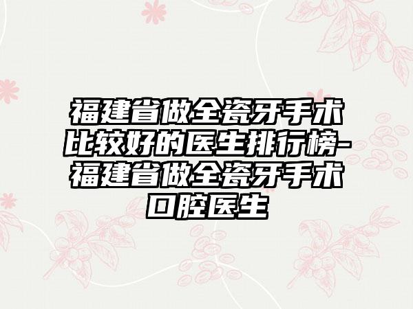 福建省做全瓷牙手术比较好的医生排行榜-福建省做全瓷牙手术口腔医生