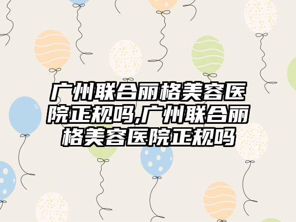 广州联合丽格美容医院正规吗,广州联合丽格美容医院正规吗