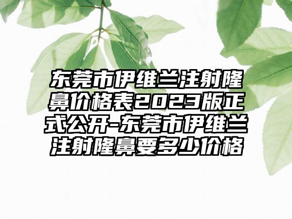 东莞市伊维兰注射隆鼻价格表2023版正式公开-东莞市伊维兰注射隆鼻要多少价格