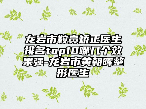 龙岩市鞍鼻矫正医生排名top10哪几个成果强-龙岩市黄朝晖整形医生