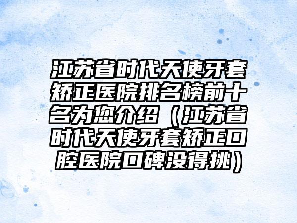 江苏省时代天使牙套矫正医院排名榜前十名为您介绍（江苏省时代天使牙套矫正口腔医院口碑没得挑）