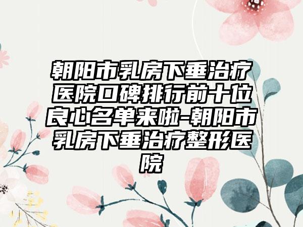 朝阳市乳房下垂治疗医院口碑排行前十位良心名单来啦-朝阳市乳房下垂治疗整形医院