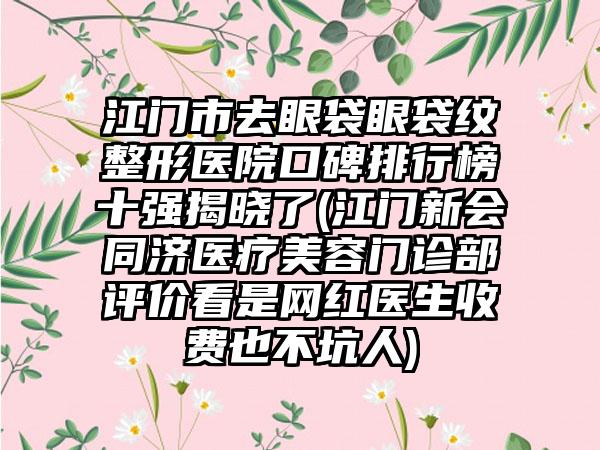 江门市去眼袋眼袋纹整形医院口碑排行榜十强揭晓了(江门新会同济医疗美容门诊部评价看是网红医生收费也不坑人)