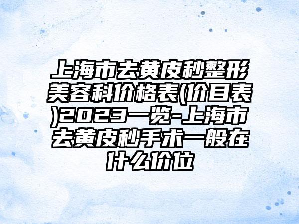 上海市去黄皮秒整形美容科价格表(价目表)2023一览-上海市去黄皮秒手术一般在什么价位