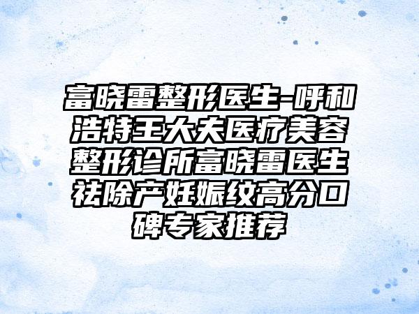 富晓雷整形医生-呼和浩特王大夫医疗美容整形诊所富晓雷医生祛除产妊娠纹高分口碑骨干医生推荐