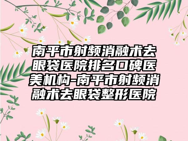 南平市射频消融术去眼袋医院排名口碑医美机构-南平市射频消融术去眼袋整形医院