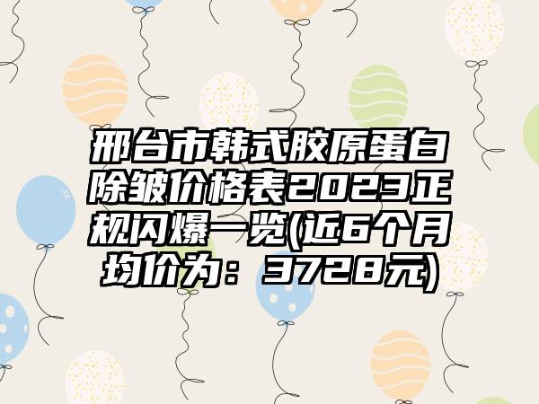 邢台市韩式胶原蛋白除皱价格表2023正规闪爆一览(近6个月均价为：3728元)