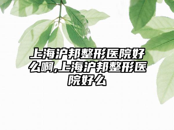 上海沪邦整形医院好么啊,上海沪邦整形医院好么