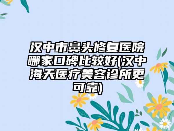 汉中市鼻头修复医院哪家口碑比较好(汉中海天医疗美容诊所更可靠)