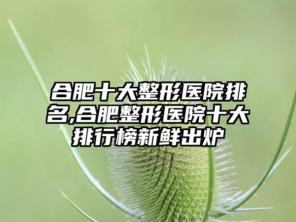 合肥十大整形医院排名,合肥整形医院十大排行榜新鲜出炉