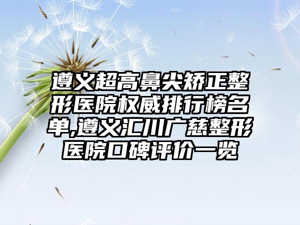 遵义超高鼻尖矫正整形医院权威排行榜名单,遵义汇川广慈整形医院口碑评价一览