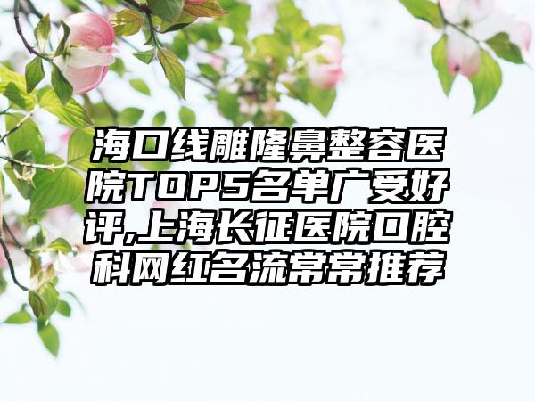 海口线雕隆鼻整容医院TOP5名单广受好评,上海长征医院口腔科网红名流常常推荐