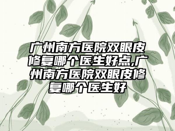 广州南方医院双眼皮修复哪个医生好点,广州南方医院双眼皮修复哪个医生好