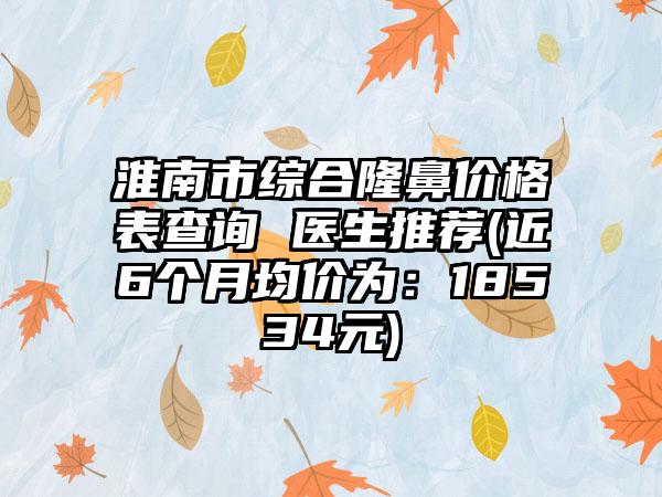 淮南市综合隆鼻价格表查询 医生推荐(近6个月均价为：18534元)