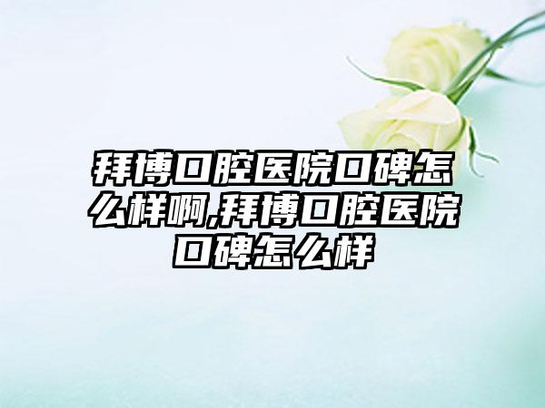 拜博口腔医院口碑怎么样啊,拜博口腔医院口碑怎么样