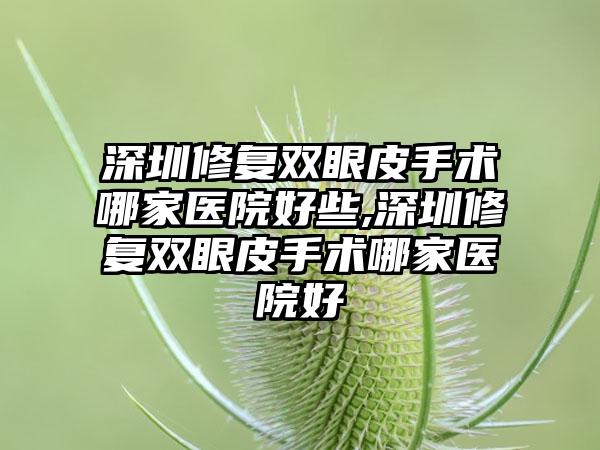 深圳修复双眼皮手术哪家医院好些,深圳修复双眼皮手术哪家医院好