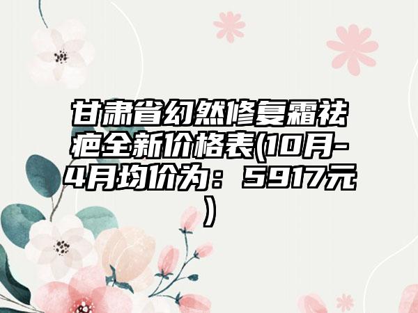 甘肃省幻然修复霜祛疤全新价格表(10月-4月均价为：5917元)