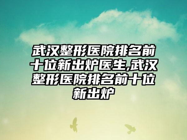 武汉整形医院排名前十位新出炉医生,武汉整形医院排名前十位新出炉