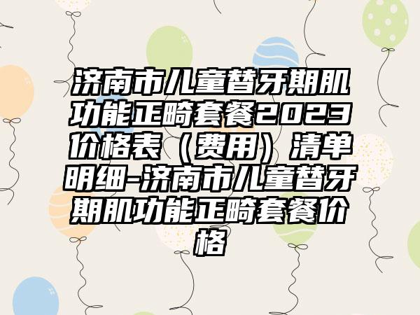 济南市儿童替牙期肌功能正畸套餐2023价格表（费用）清单明细-济南市儿童替牙期肌功能正畸套餐价格