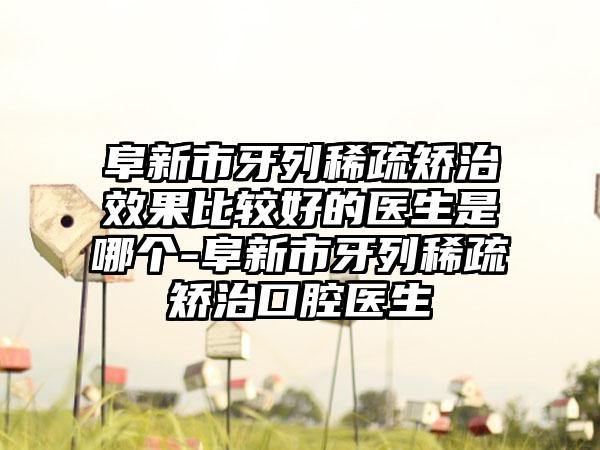 阜新市牙列稀疏矫治成果比较好的医生是哪个-阜新市牙列稀疏矫治口腔医生