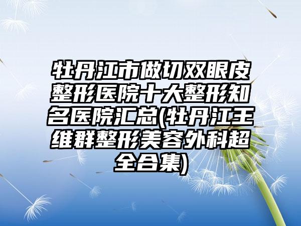 牡丹江市做切双眼皮整形医院十大整形有名医院汇总(牡丹江王维群整形美容外科超全合集)