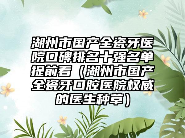 湖州市国产全瓷牙医院口碑排名十强名单提前看（湖州市国产全瓷牙口腔医院权威的医生种草）