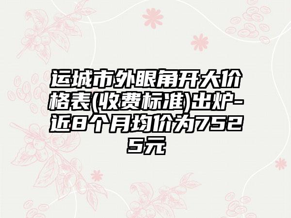 运城市外眼角开大价格表(收费标准)出炉-近8个月均价为7525元