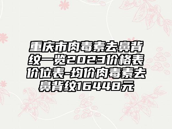 重庆市肉毒素去鼻背纹一览2023价格表价位表-均价肉毒素去鼻背纹16448元