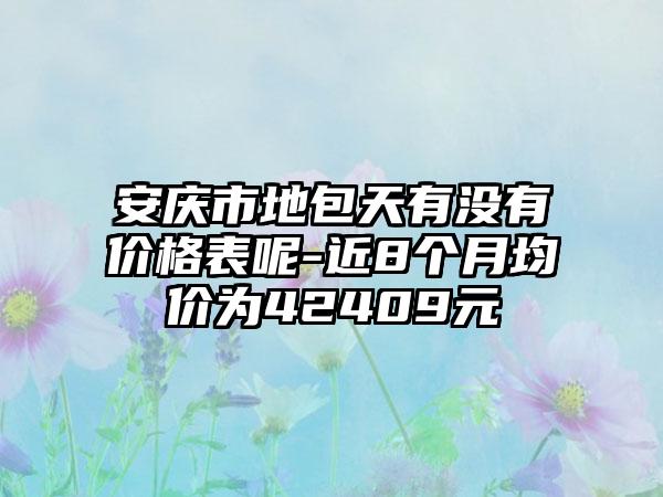 安庆市地包天有没有价格表呢-近8个月均价为42409元