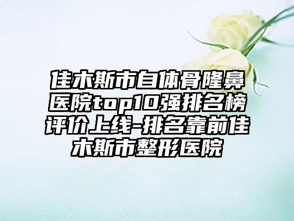 佳木斯市自体骨隆鼻医院top10强排名榜评价上线-排名靠前佳木斯市整形医院