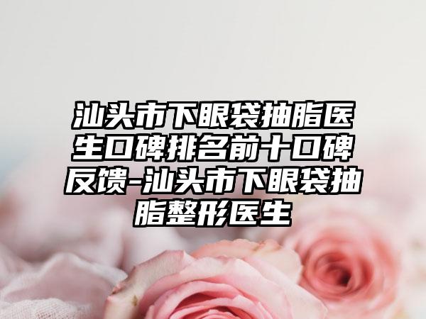 汕头市下眼袋抽脂医生口碑排名前十口碑反馈-汕头市下眼袋抽脂整形医生