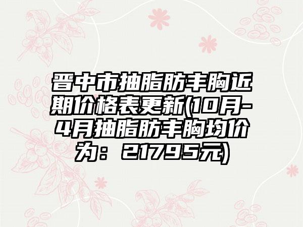 晋中市抽脂肪丰胸近期价格表更新(10月-4月抽脂肪丰胸均价为：21795元)