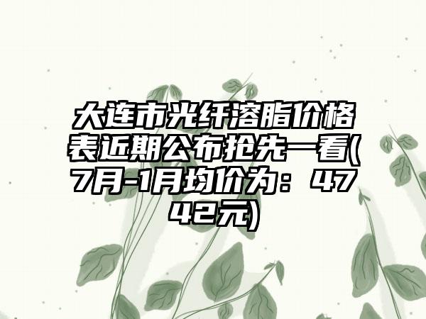 大连市光纤溶脂价格表近期公布抢先一看(7月-1月均价为：4742元)