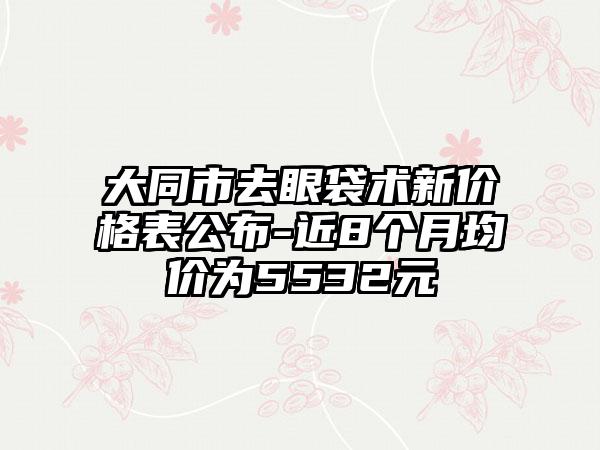 大同市去眼袋术新价格表公布-近8个月均价为5532元