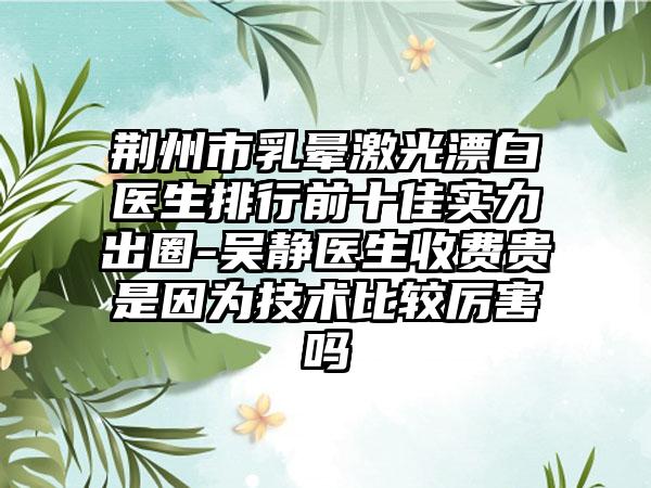 荆州市乳晕激光漂白医生排行前十佳实力出圈-吴静医生收费贵是因为技术比较厉害吗