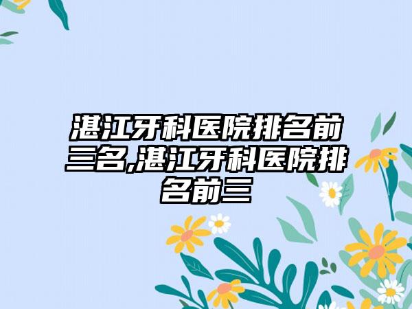 湛江牙科医院排名前三名,湛江牙科医院排名前三