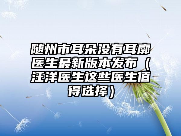 随州市耳朵没有耳廓医生非常新版本发布（汪洋医生这些医生值得选择）