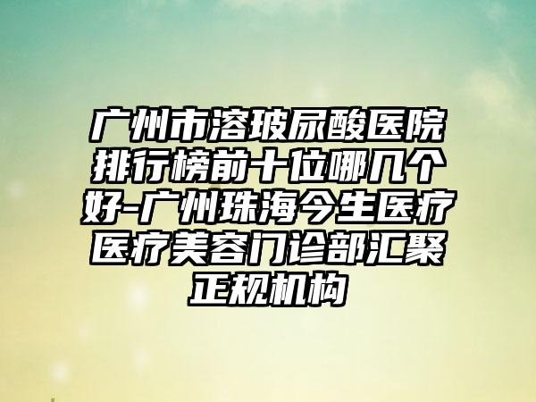 广州市溶玻尿酸医院排行榜前十位哪几个好-广州珠海今生医疗医疗美容门诊部汇聚正规机构