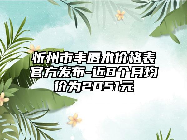 忻州市丰唇术价格表官方发布-近8个月均价为2051元