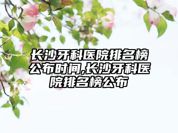 长沙牙科医院排名榜公布时间,长沙牙科医院排名榜公布