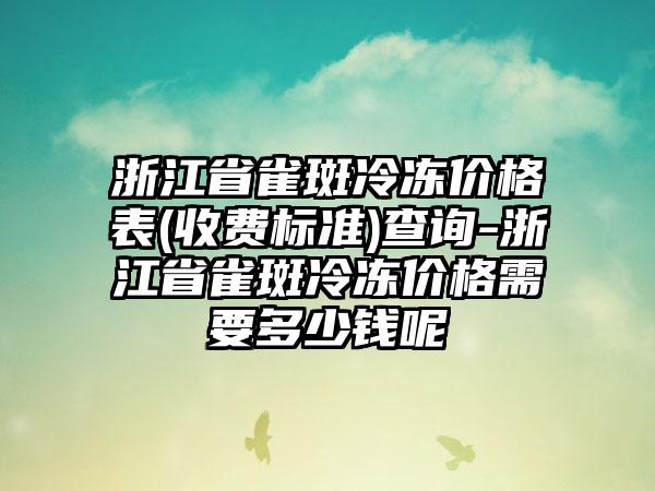 浙江省雀斑冷冻价格表(收费标准)查询-浙江省雀斑冷冻价格需要多少钱呢