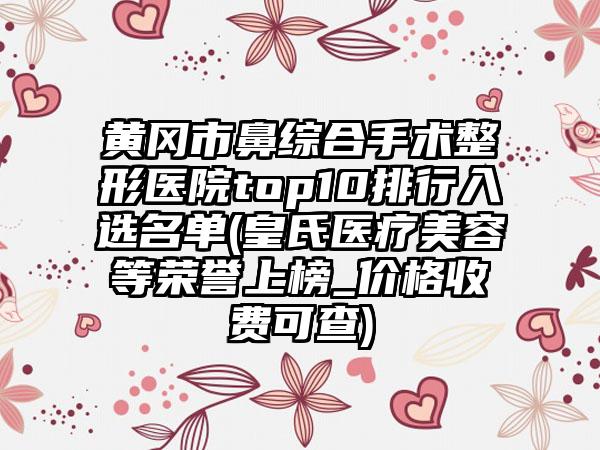 黄冈市鼻综合手术整形医院top10排行入选名单(皇氏医疗美容等荣誉上榜_价格收费可查)