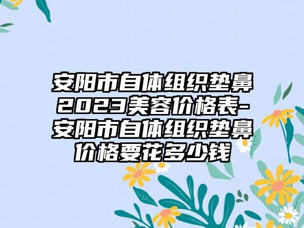 安阳市自体组织垫鼻2023美容价格表-安阳市自体组织垫鼻价格要花多少钱