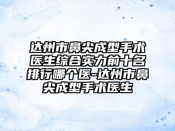 达州市鼻尖成型手术医生综合实力前十名排行哪个医-达州市鼻尖成型手术医生